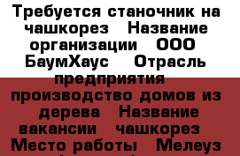 Требуется станочник на чашкорез › Название организации ­ ООО “БаумХаус“ › Отрасль предприятия ­ производство домов из  дерева › Название вакансии ­ чашкорез › Место работы ­ Мелеуз, Ьежрайбаза › Подчинение ­ Начальнику цеха › Минимальный оклад ­ 14 000 › Возраст от ­ 20 › Возраст до ­ 35 - Башкортостан респ., Мелеузовский р-н, Мелеуз г. Работа » Вакансии   